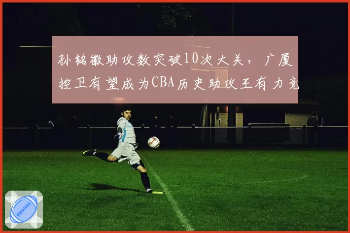 孙铭徽助攻数突破10次大关，广厦控卫有望成为CBA历史助攻王有力竞争者