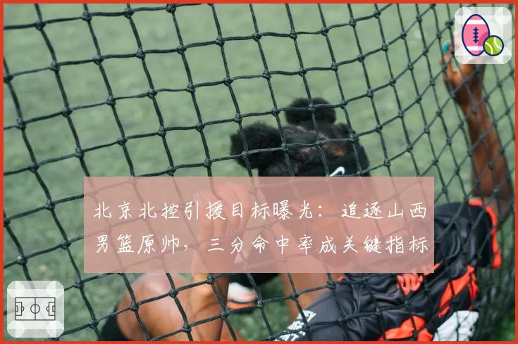 北京北控引援目标曝光:追逐山西男篮原帅,三分命中率成关键指标