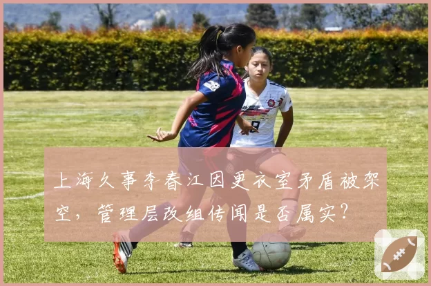 上海久事李春江因更衣室矛盾被架空，管理层改组传闻是否属实？