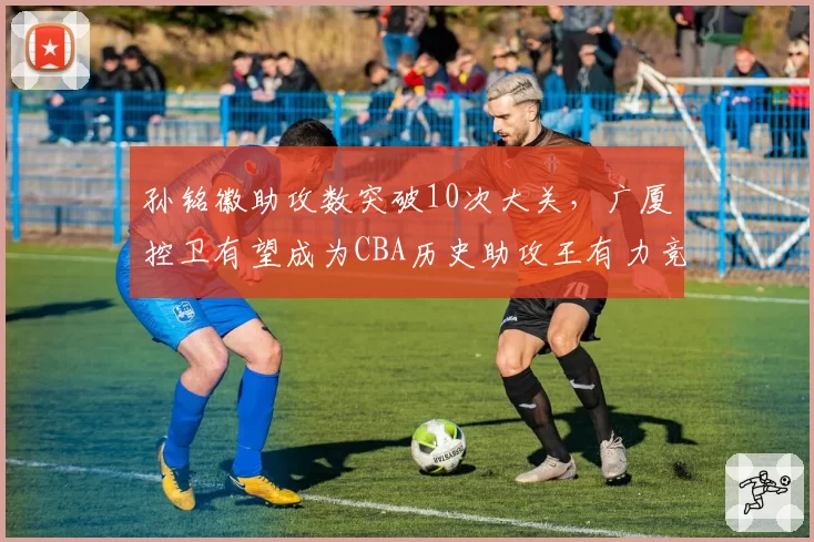 孙铭徽助攻数突破10次大关，广厦控卫有望成为CBA历史助攻王有力竞争者