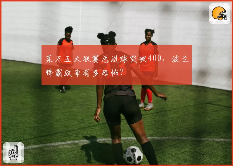 莱万五大联赛总进球突破400,波兰锋霸效率有多恐怖?