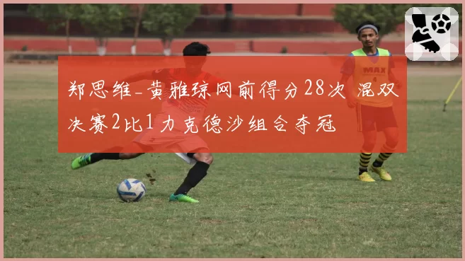 郑思维_黄雅琼网前得分28次 混双决赛2比1力克德沙组合夺冠