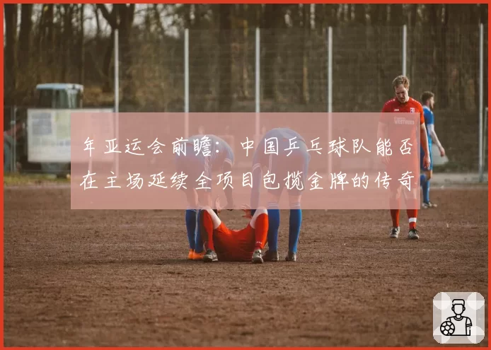 年亚运会前瞻:中国乒乓球队能否在主场延续全项目包揽金牌的传奇?