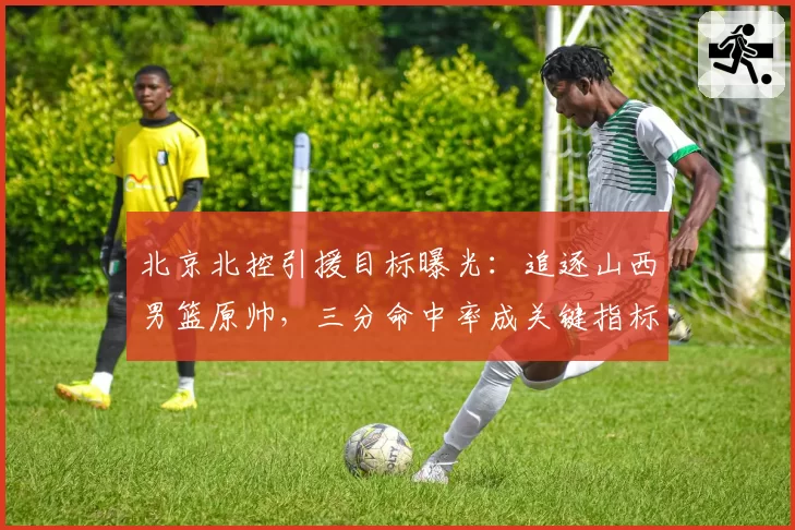 北京北控引援目标曝光:追逐山西男篮原帅,三分命中率成关键指标