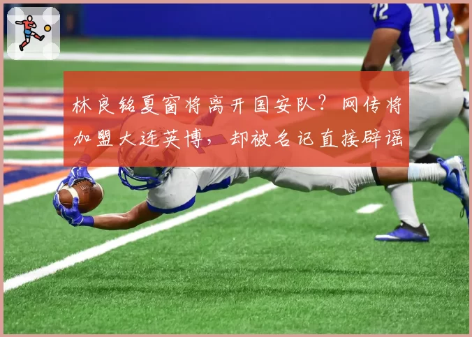 林良铭夏窗将离开国安队?网传将加盟大连英博,却被名记直接辟谣