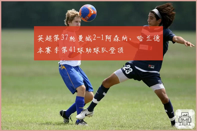 英超第37轮曼城2-1阿森纳，哈兰德本赛季第41球助球队登顶