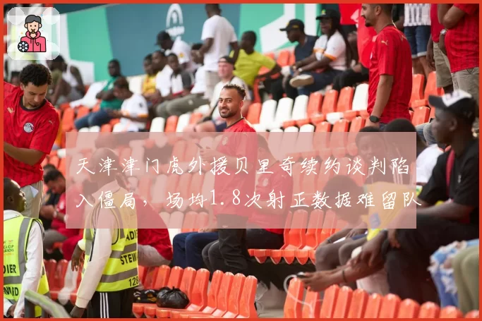 天津津门虎外援贝里奇续约谈判陷入僵局,场均1.8次射正数据难留队