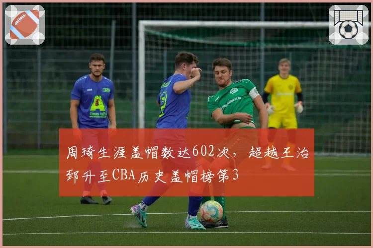 周琦生涯盖帽数达602次,超越王治郅升至CBA历史盖帽榜第3
