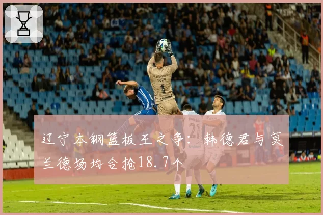 辽宁本钢篮板王之争：韩德君与莫兰德场均合抢18.7个
