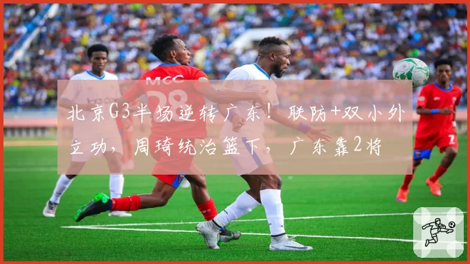 北京G3半场逆转广东!联防+双小外立功,周琦统治篮下,广东靠2将